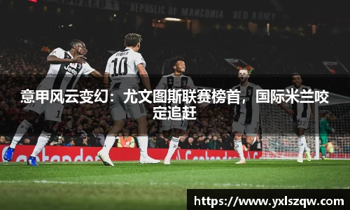 意甲风云变幻：尤文图斯联赛榜首，国际米兰咬定追赶
